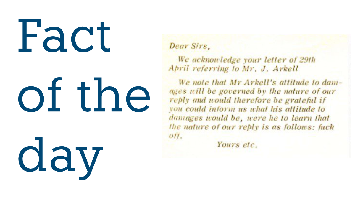 Dear Sirs,
 
We acknowledge your letter of 29th April referring to Mr J. Arkell.
 
We note that Mr Arkell’s attitude to damages will be governed by the nature of our reply and would therefore be grateful if you could inform us what his attitude to damages would be, were he to learn that the nature of our reply is as follows: fuck off.
 
Yours etc.